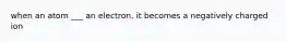 when an atom ___ an electron, it becomes a negatively charged ion