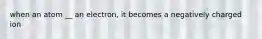 when an atom __ an electron, it becomes a negatively charged ion