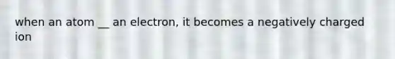 when an atom __ an electron, it becomes a negatively charged ion