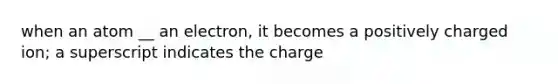 when an atom __ an electron, it becomes a positively charged ion; a superscript indicates the charge