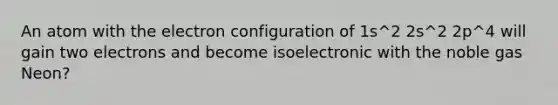 An atom with the electron configuration of 1s^2 2s^2 2p^4 will gain two electrons and become isoelectronic with the noble gas Neon?