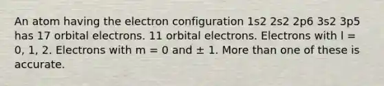 An atom having the electron configuration 1s2 2s2 2p6 3s2 3p5 has 17 orbital electrons. 11 orbital electrons. Electrons with l = 0, 1, 2. Electrons with m = 0 and ± 1. More than one of these is accurate.