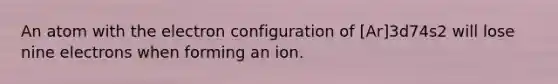 An atom with the electron configuration of [Ar]3d74s2 will lose nine electrons when forming an ion.