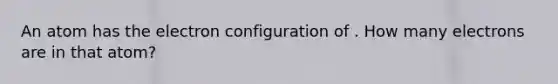 An atom has the electron configuration of . How many electrons are in that atom?