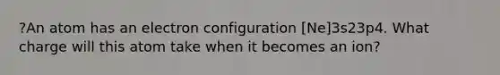 ?An atom has an electron configuration [Ne]3s23p4. What charge will this atom take when it becomes an ion?