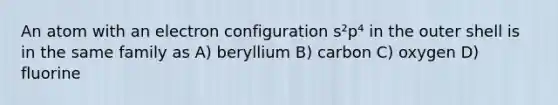 An atom with an electron configuration s²p⁴ in the outer shell is in the same family as A) beryllium B) carbon C) oxygen D) fluorine