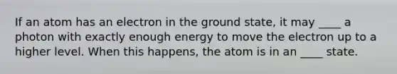 If an atom has an electron in the ground state, it may ____ a photon with exactly enough energy to move the electron up to a higher level. When this happens, the atom is in an ____ state.