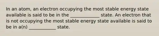 In an atom, an electron occupying the most stable energy state available is said to be in the _____________ state. An electron that is not occupying the most stable energy state available is said to be in a(n) ____________ state.