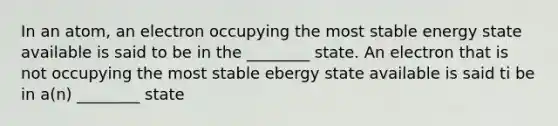 In an atom, an electron occupying the most stable energy state available is said to be in the ________ state. An electron that is not occupying the most stable ebergy state available is said ti be in a(n) ________ state