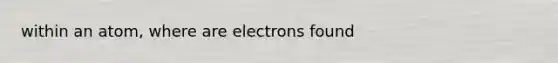 within an atom, where are electrons found