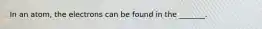 In an atom, the electrons can be found in the _______.