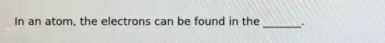 In an atom, the electrons can be found in the _______.