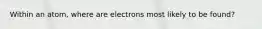 Within an atom, where are electrons most likely to be found?