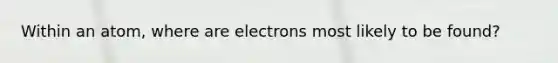 Within an atom, where are electrons most likely to be found?