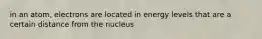 in an atom, electrons are located in energy levels that are a certain distance from the nucleus