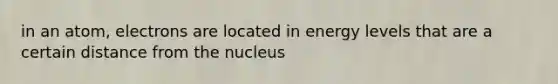 in an atom, electrons are located in energy levels that are a certain distance from the nucleus