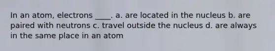 In an atom, electrons ____. a. are located in the nucleus b. are paired with neutrons c. travel outside the nucleus d. are always in the same place in an atom