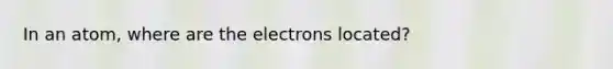 In an atom, where are the electrons located?