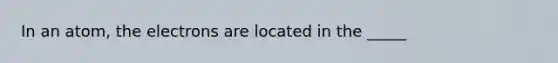 In an atom, the electrons are located in the _____