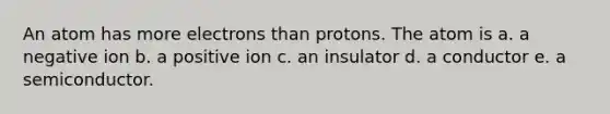 An atom has more electrons than protons. The atom is a. a negative ion b. a positive ion c. an insulator d. a conductor e. a semiconductor.