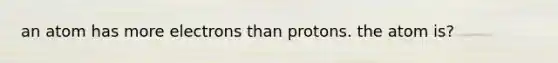 an atom has more electrons than protons. the atom is?