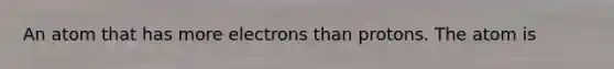 An atom that has more electrons than protons. The atom is