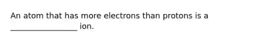 An atom that has more electrons than protons is a _________________ ion.