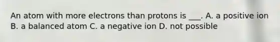 An atom with more electrons than protons is ___. A. a positive ion B. a balanced atom C. a negative ion D. not possible