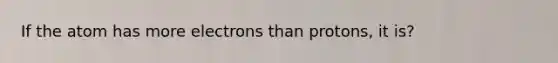 If the atom has more electrons than protons, it is?