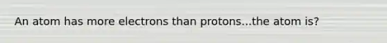 An atom has more electrons than protons...the atom is?