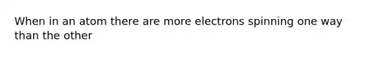 When in an atom there are more electrons spinning one way than the other