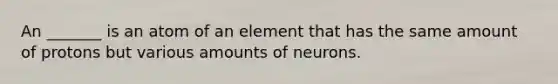 An _______ is an atom of an element that has the same amount of protons but various amounts of neurons.