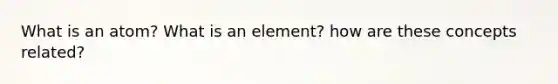 What is an atom? What is an element? how are these concepts related?