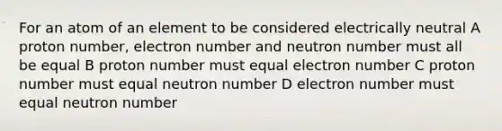 For an atom of an element to be considered electrically neutral A proton number, electron number and neutron number must all be equal B proton number must equal electron number C proton number must equal neutron number D electron number must equal neutron number