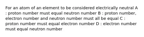 For an atom of an element to be considered electrically neutral A : proton number must equal neutron number B : proton number, electron number and neutron number must all be equal C : proton number must equal electron number D : electron number must equal neutron number