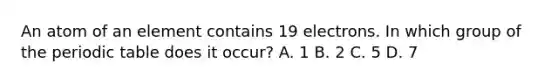 An atom of an element contains 19 electrons. In which group of the periodic table does it occur? A. 1 B. 2 C. 5 D. 7