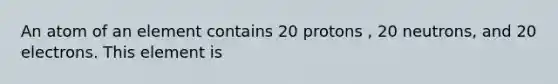 An atom of an element contains 20 protons , 20 neutrons, and 20 electrons. This element is