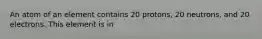 An atom of an element contains 20 protons, 20 neutrons, and 20 electrons. This element is in