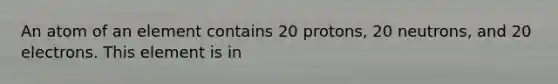 An atom of an element contains 20 protons, 20 neutrons, and 20 electrons. This element is in