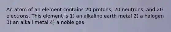 An atom of an element contains 20 protons, 20 neutrons, and 20 electrons. This element is 1) an alkaline earth metal 2) a halogen 3) an alkali metal 4) a noble gas