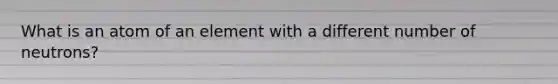 What is an atom of an element with a different number of neutrons?