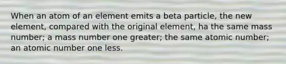 When an atom of an element emits a beta particle, the new element, compared with the original element, ha the same mass number; a mass number one greater; the same atomic number; an atomic number one less.