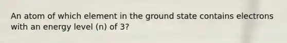 An atom of which element in the ground state contains electrons with an energy level (n) of 3?