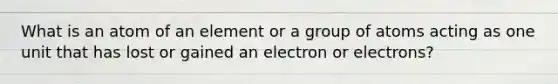 What is an atom of an element or a group of atoms acting as one unit that has lost or gained an electron or electrons?