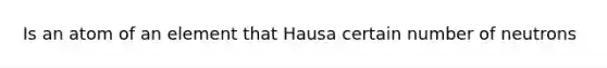 Is an atom of an element that Hausa certain number of neutrons