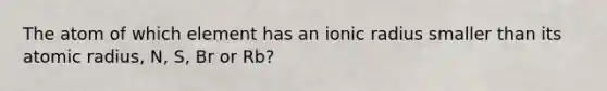 The atom of which element has an ionic radius smaller than its atomic radius, N, S, Br or Rb?