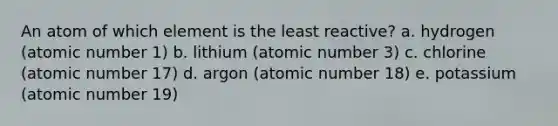 An atom of which element is the least reactive? a. hydrogen (atomic number 1) b. lithium (atomic number 3) c. chlorine (atomic number 17) d. argon (atomic number 18) e. potassium (atomic number 19)