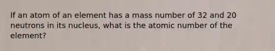 If an atom of an element has a mass number of 32 and 20 neutrons in its nucleus, what is the atomic number of the element?