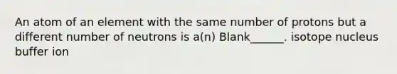 An atom of an element with the same number of protons but a different number of neutrons is a(n) Blank______. isotope nucleus buffer ion