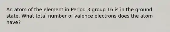 An atom of the element in Period 3 group 16 is in the ground state. What total number of valence electrons does the atom have?